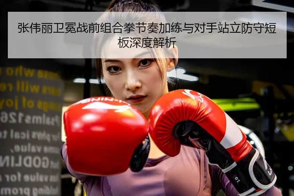 张伟丽卫冕战前组合拳节奏加练与对手站立防守短板深度解析